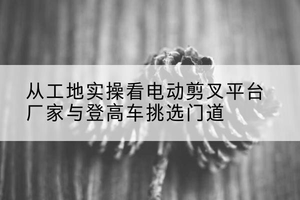 甘洛电动剪叉升降平台厂家-从工地实操看电动剪叉平台厂家与登高车挑选门道