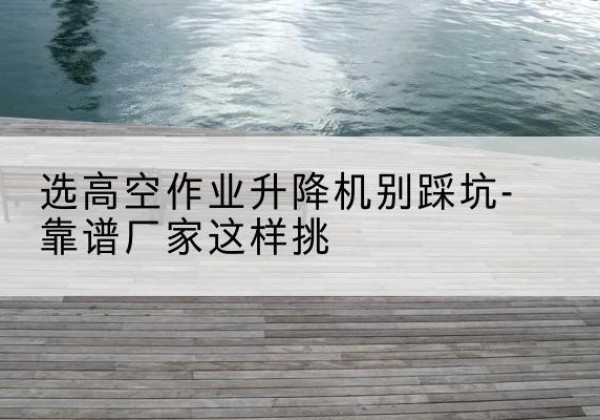 甘洛剪叉式升降机厂家-选高空作业升降机别踩坑-靠谱厂家这样挑