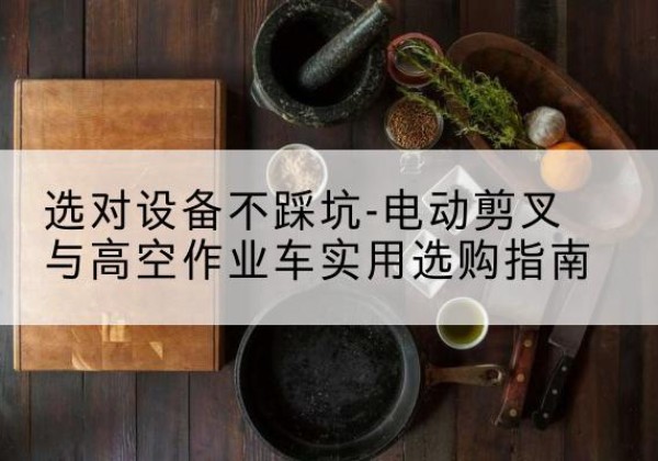 甘洛电动剪叉升降平台怎么选-选对设备不踩坑-电动剪叉与高空作业车实用选购指南