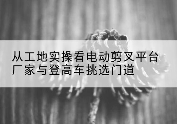 甘洛电动剪叉升降平台厂家-从工地实操看电动剪叉平台厂家与登高车挑选门道